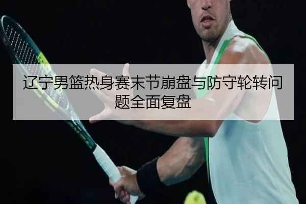 辽宁男篮热身赛末节崩盘与防守轮转问题全面复盘